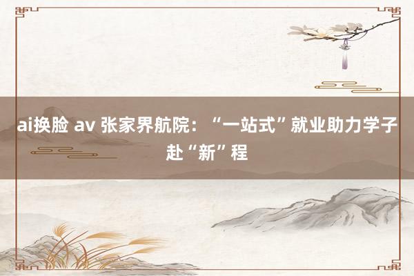 ai换脸 av 张家界航院：“一站式”就业助力学子赴“新”程