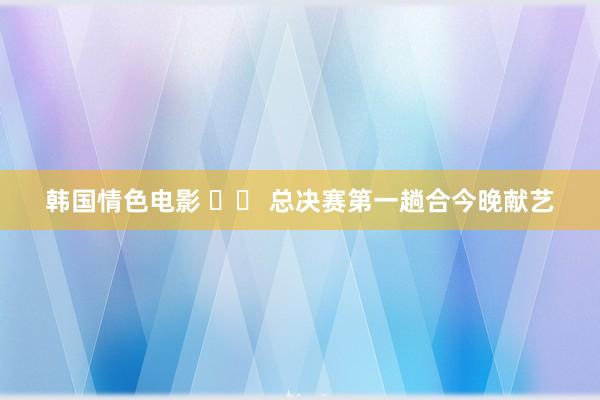 韩国情色电影 		 总决赛第一趟合今晚献艺