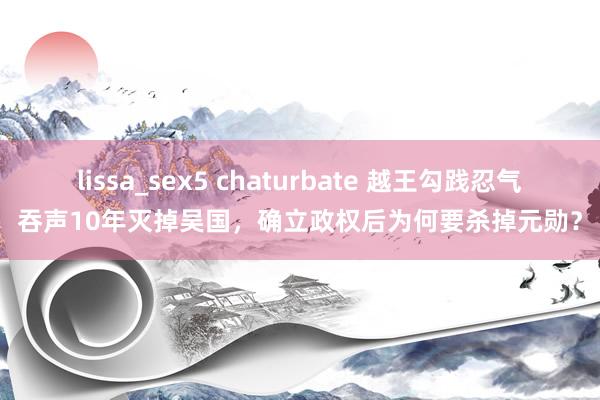 lissa_sex5 chaturbate 越王勾践忍气吞声10年灭掉吴国，确立政权后为何要杀掉元勋？