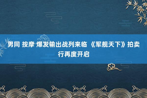 男同 按摩 爆发输出战列来临 《军舰天下》拍卖行再度开启