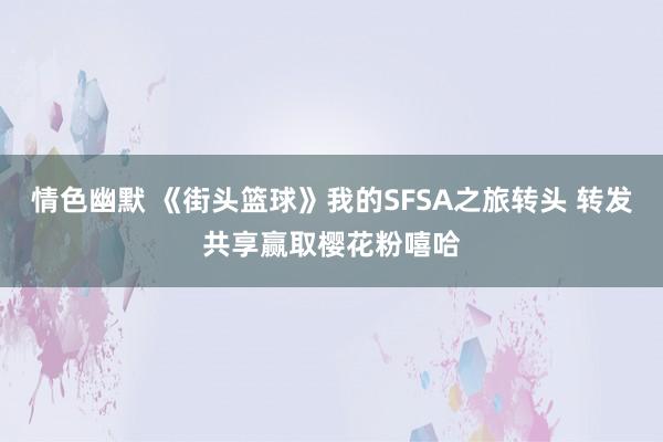 情色幽默 《街头篮球》我的SFSA之旅转头 转发共享赢取樱花粉嘻哈