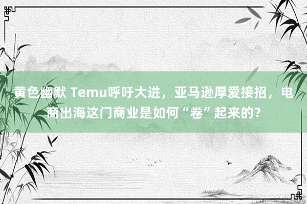 黄色幽默 Temu呼吁大进，亚马逊厚爱接招，电商出海这门商业是如何“卷”起来的？