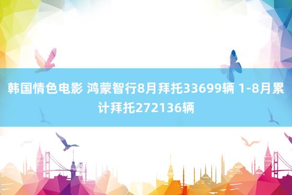 韩国情色电影 鸿蒙智行8月拜托33699辆 1-8月累计拜托272136辆