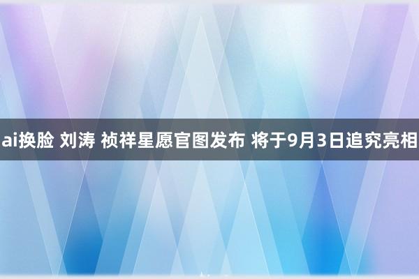 ai换脸 刘涛 祯祥星愿官图发布 将于9月3日追究亮相