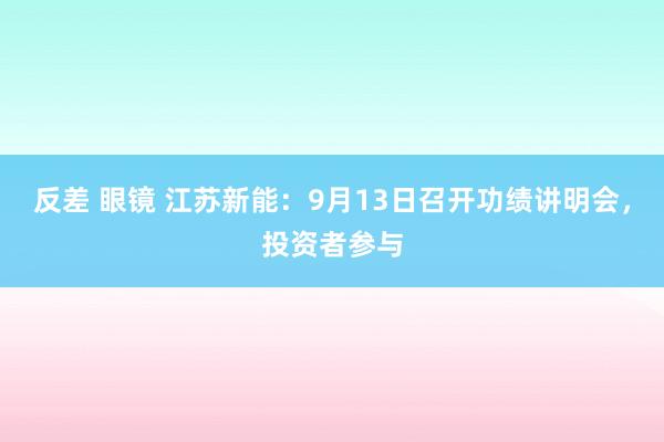 反差 眼镜 江苏新能：9月13日召开功绩讲明会，投资者参与