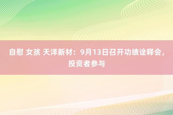 自慰 女孩 天洋新材：9月13日召开功绩诠释会，投资者参与