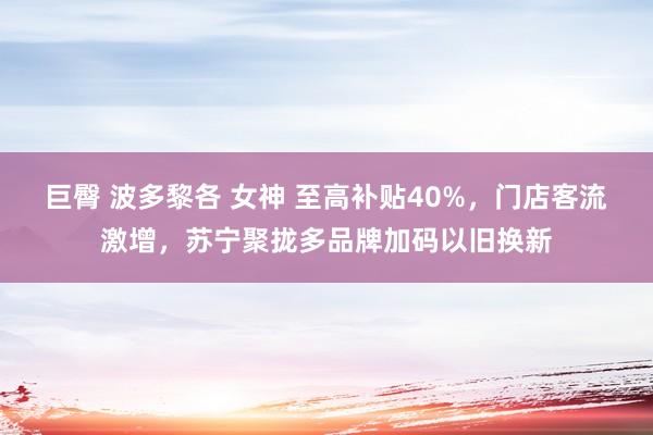 巨臀 波多黎各 女神 至高补贴40%，门店客流激增，苏宁聚拢多品牌加码以旧换新