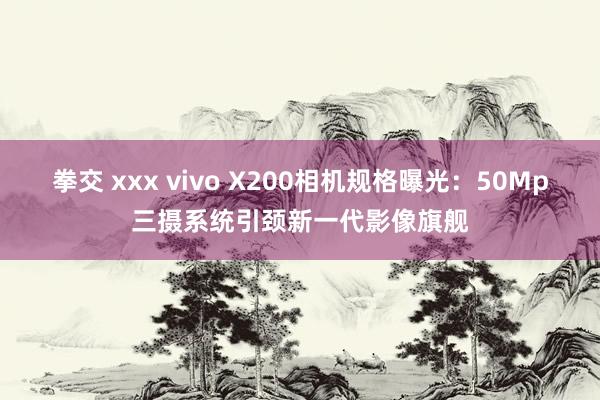 拳交 xxx vivo X200相机规格曝光：50Mp三摄系统引颈新一代影像旗舰