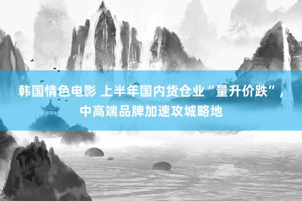 韩国情色电影 上半年国内货仓业“量升价跌”，中高端品牌加速攻城略地