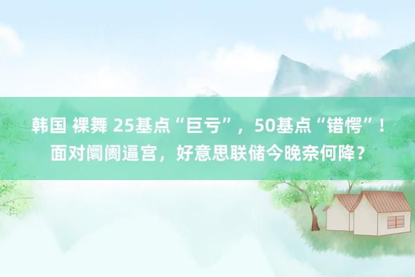 韩国 裸舞 25基点“巨亏”，50基点“错愕”！面对阛阓逼宫，好意思联储今晚奈何降？