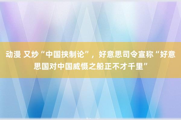 动漫 又炒“中国挟制论”，好意思司令宣称“好意思国对中国威慑之船正不才千里”