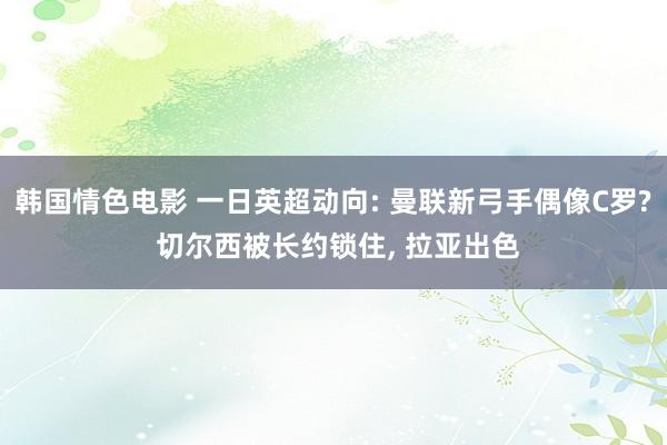 韩国情色电影 一日英超动向: 曼联新弓手偶像C罗? 切尔西被长约锁住， 拉亚出色