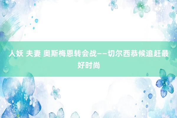 人妖 夫妻 奥斯梅恩转会战——切尔西恭候追赶最好时尚