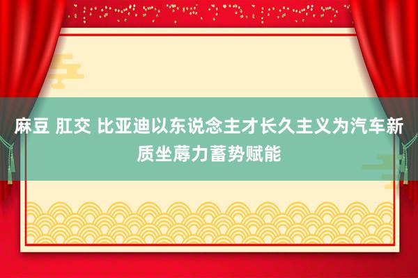 麻豆 肛交 比亚迪以东说念主才长久主义为汽车新质坐蓐力蓄势赋能