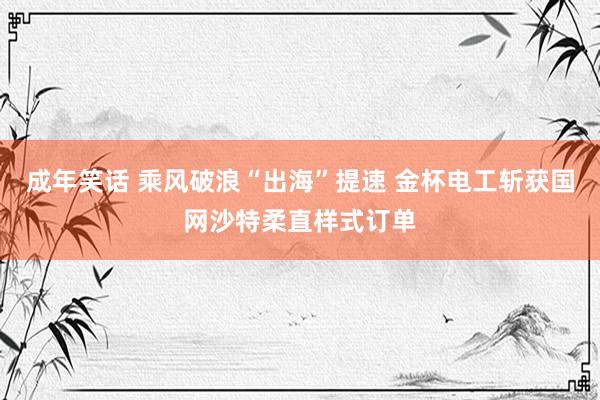 成年笑话 乘风破浪“出海”提速 金杯电工斩获国网沙特柔直样式订单