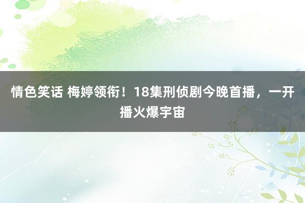 情色笑话 梅婷领衔！18集刑侦剧今晚首播，一开播火爆宇宙