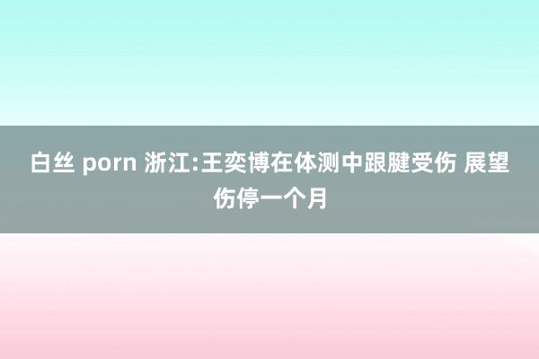 白丝 porn 浙江:王奕博在体测中跟腱受伤 展望伤停一个月