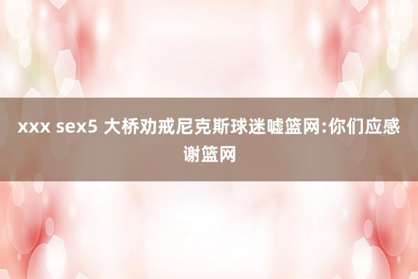 xxx sex5 大桥劝戒尼克斯球迷嘘篮网:你们应感谢篮网