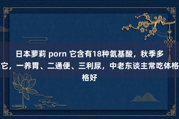 日本萝莉 porn 它含有18种氨基酸，秋季多吃它，一养胃、二通便、三利尿，中老东谈主常吃体格好