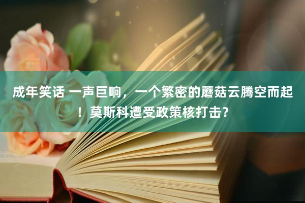 成年笑话 一声巨响，一个繁密的蘑菇云腾空而起！莫斯科遭受政策核打击？