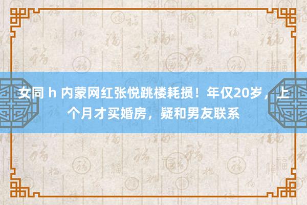 女同 h 内蒙网红张悦跳楼耗损！年仅20岁，上个月才买婚房，疑和男友联系