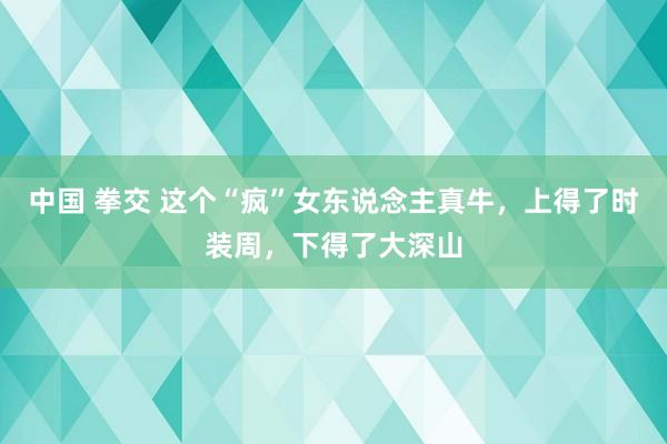 中国 拳交 这个“疯”女东说念主真牛，上得了时装周，下得了大深山