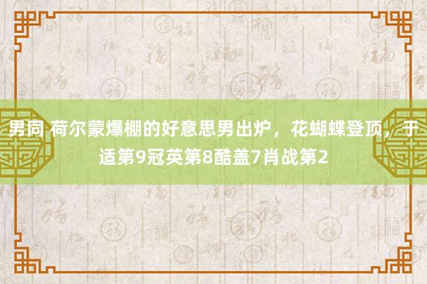 男同 荷尔蒙爆棚的好意思男出炉，花蝴蝶登顶，于适第9冠英第8酷盖7肖战第2