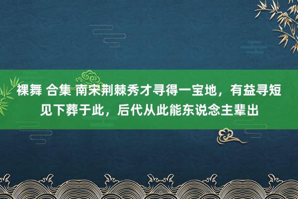 裸舞 合集 南宋荆棘秀才寻得一宝地，有益寻短见下葬于此，后代从此能东说念主辈出