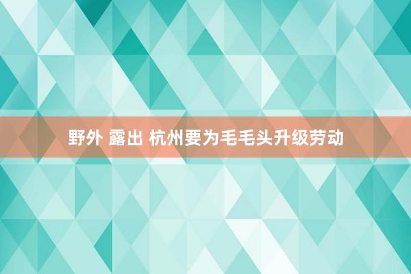 野外 露出 杭州要为毛毛头升级劳动