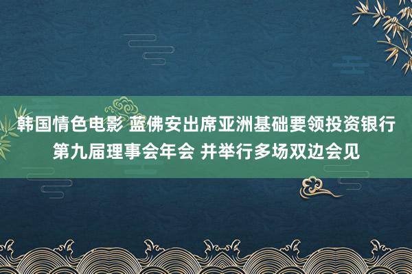 韩国情色电影 蓝佛安出席亚洲基础要领投资银行第九届理事会年会 并举行多场双边会见