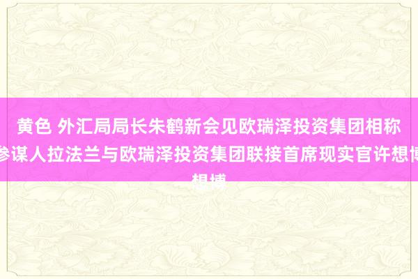 黄色 外汇局局长朱鹤新会见欧瑞泽投资集团相称参谋人拉法兰与欧瑞泽投资集团联接首席现实官许想博