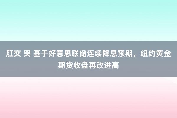 肛交 哭 基于好意思联储连续降息预期，纽约黄金期货收盘再改进高