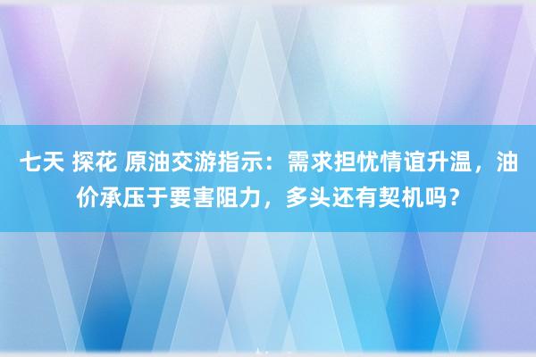 七天 探花 原油交游指示：需求担忧情谊升温，油价承压于要害阻力，多头还有契机吗？