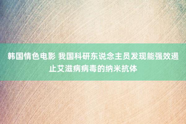 韩国情色电影 我国科研东说念主员发现能强效遏止艾滋病病毒的纳米抗体