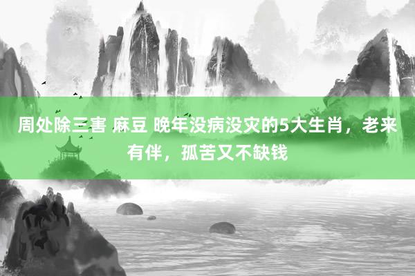 周处除三害 麻豆 晚年没病没灾的5大生肖，老来有伴，孤苦又不缺钱