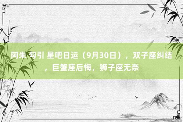 阿朱 勾引 星吧日运（9月30日），双子座纠结，巨蟹座后悔，狮子座无奈