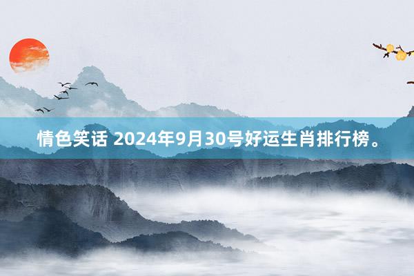 情色笑话 2024年9月30号好运生肖排行榜。