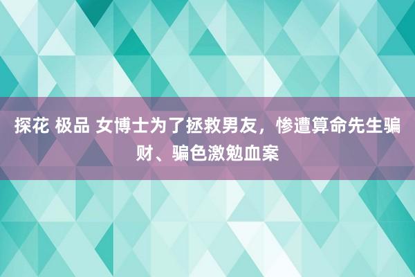 探花 极品 女博士为了拯救男友，惨遭算命先生骗财、骗色激勉血案