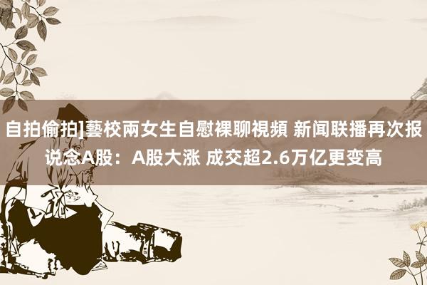 自拍偷拍]藝校兩女生自慰裸聊視頻 新闻联播再次报说念A股：A股大涨 成交超2.6万亿更变高