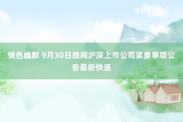 情色幽默 9月30日晚间沪深上市公司紧要事项公告最新快递