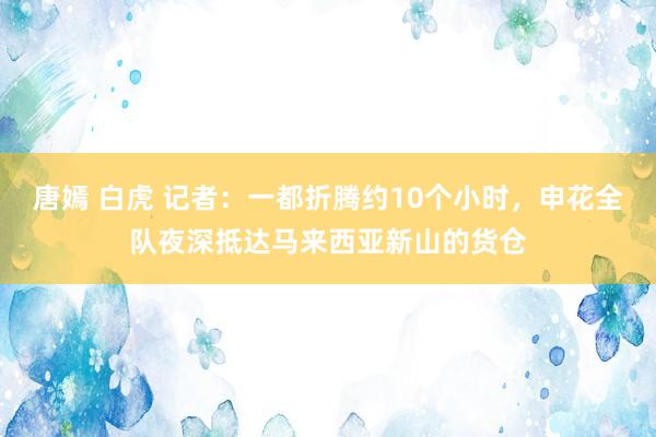 唐嫣 白虎 记者：一都折腾约10个小时，申花全队夜深抵达马来西亚新山的货仓