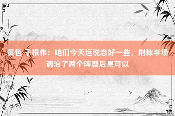 黄色 于根伟：咱们今天运说念好一些，荆棘半场调治了两个阵型后果可以