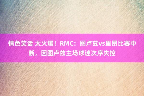 情色笑话 太火爆！RMC：图卢兹vs里昂比赛中断，因图卢兹主场球迷次序失控