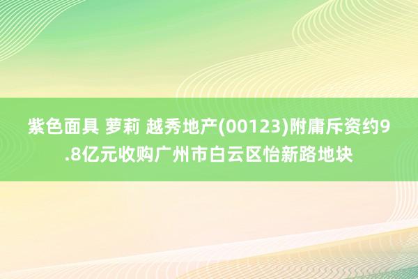 紫色面具 萝莉 越秀地产(00123)附庸斥资约9.8亿元收购广州市白云区怡新路地块