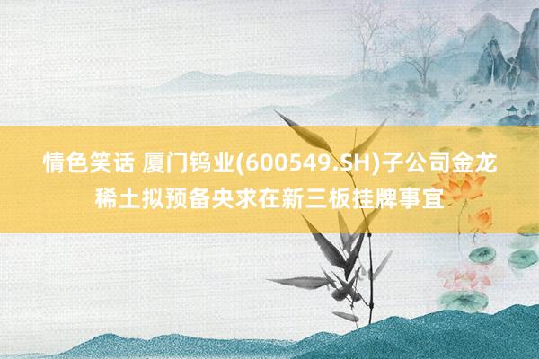 情色笑话 厦门钨业(600549.SH)子公司金龙稀土拟预备央求在新三板挂牌事宜