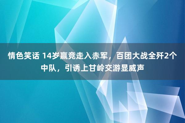 情色笑话 14岁赢竞走入赤军，百团大战全歼2个中队，引诱上甘岭交游显威声