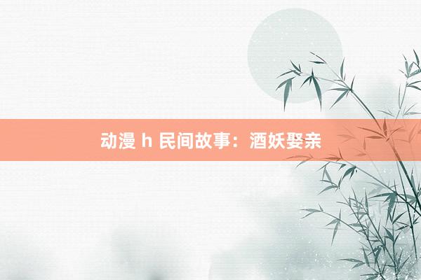 动漫 h 民间故事：酒妖娶亲