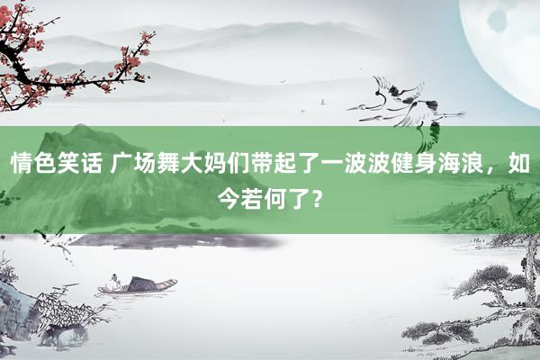 情色笑话 广场舞大妈们带起了一波波健身海浪，如今若何了？