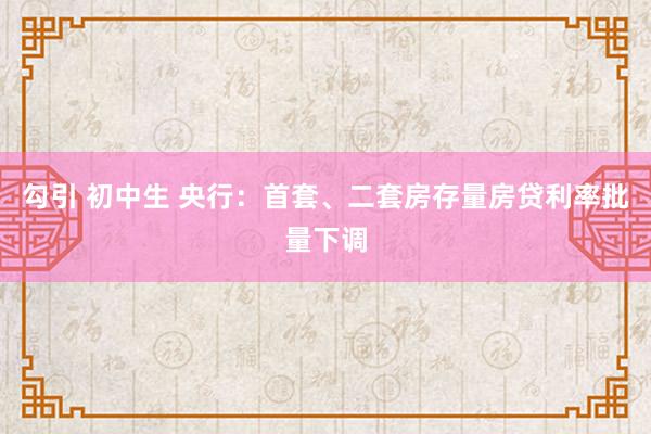 勾引 初中生 央行：首套、二套房存量房贷利率批量下调