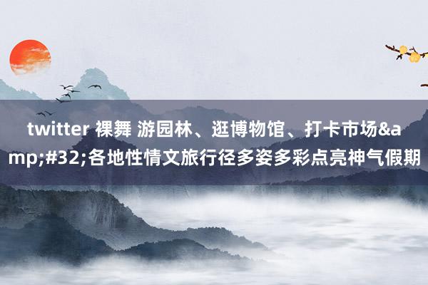 twitter 裸舞 游园林、逛博物馆、打卡市场&#32;各地性情文旅行径多姿多彩点亮神气假期